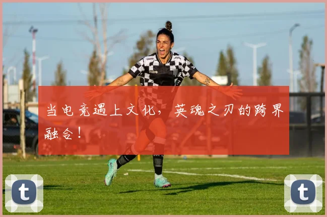 当电竞遇上文化,英魂之刃的跨界融合!
