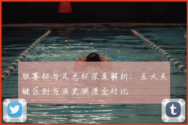 联赛杯与足总杯深度解析:五大关键区别与历史渊源全对比