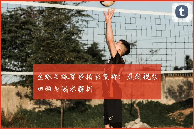 全球足球赛事精彩集锦：最新视频回顾与战术解析