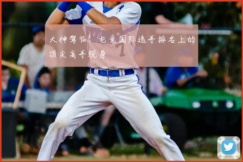 大神驾临！电竞国际选手排名上的顶尖高手现身