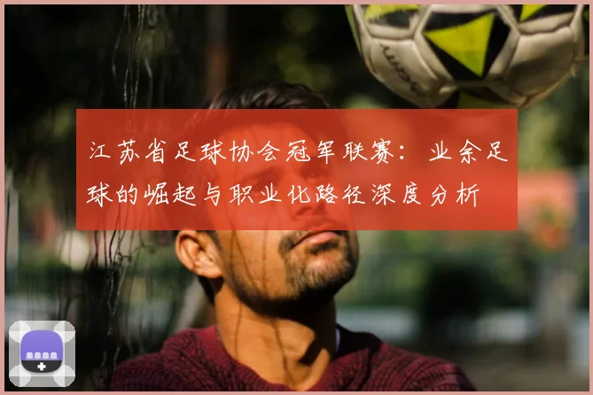 江苏省足球协会冠军联赛：业余足球的崛起与职业化路径深度分析