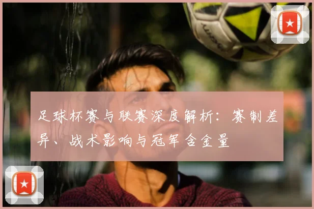 足球杯赛与联赛深度解析:赛制差异、战术影响与冠军含金量